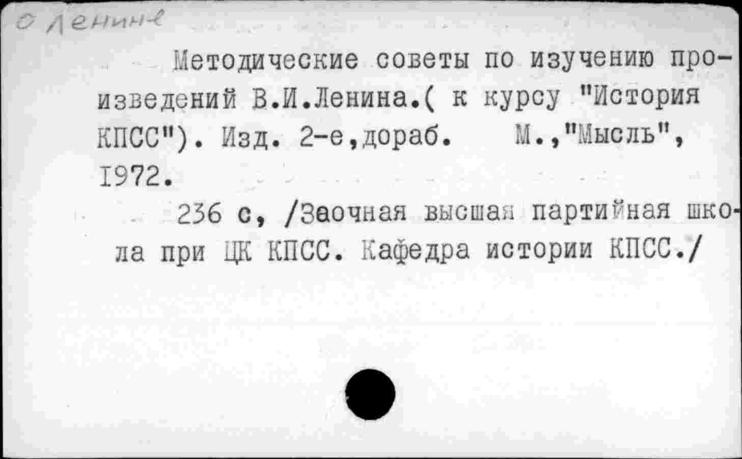 ﻿Методические советы по изучению произведений В.И.Ленина.( к курсу ’’История КПСС”). Изд. 2-е,дораб. М.,"Мысль", 1972.
256 с, /Заочная высшая партийная шкО' ла при ЦК КПСС. Кафедра истории КПСС./